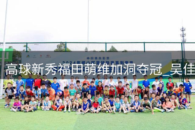 高球新秀福田萌维加洞夺冠 吴佳宴并列第三创佳绩